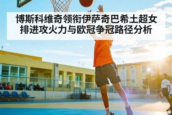 博斯科维奇领衔伊萨奇巴希土超女排进攻火力与欧冠争冠路径分析